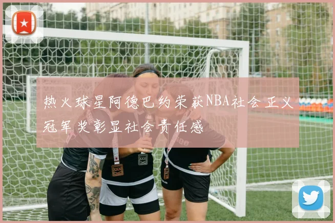 热火球星阿德巴约荣获NBA社会正义冠军奖彰显社会责任感