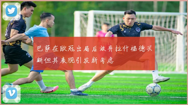 巴萨在欧冠出局后放弃拉什福德买断但其表现引发新考虑