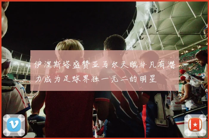 伊涅斯塔盛赞亚马尔天赋非凡有潜力成为足球界独一无二的明星