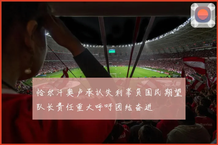 恰尔汗奥卢承认失利辜负国民期望队长责任重大呼吁团结奋进