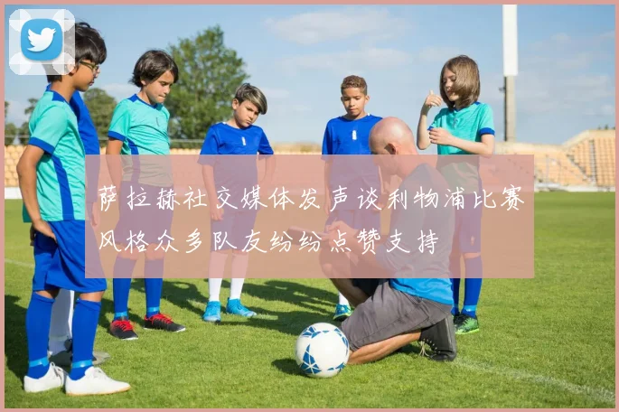 萨拉赫社交媒体发声谈利物浦比赛风格众多队友纷纷点赞支持
