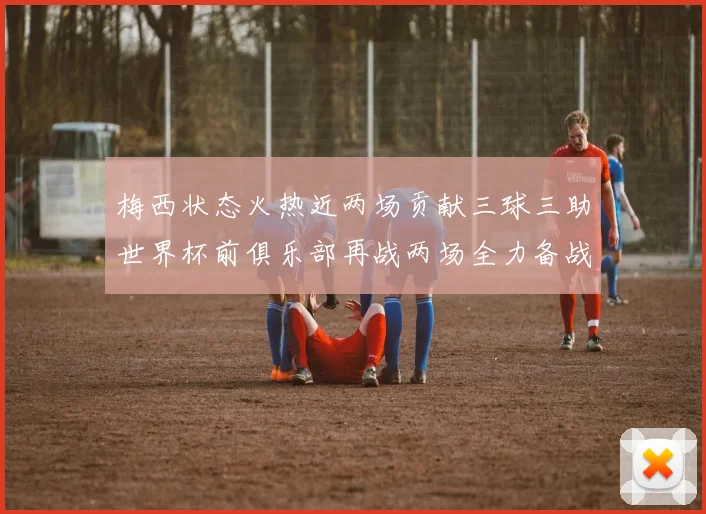 梅西状态火热近两场贡献三球三助世界杯前俱乐部再战两场全力备战大赛