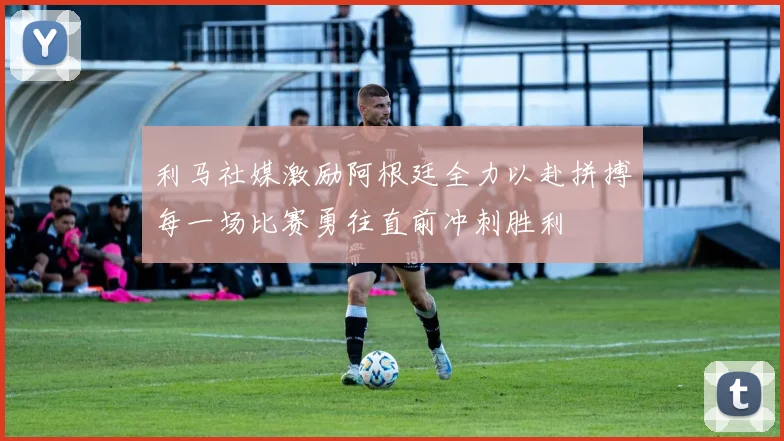 利马社媒激励阿根廷全力以赴拼搏每一场比赛勇往直前冲刺胜利