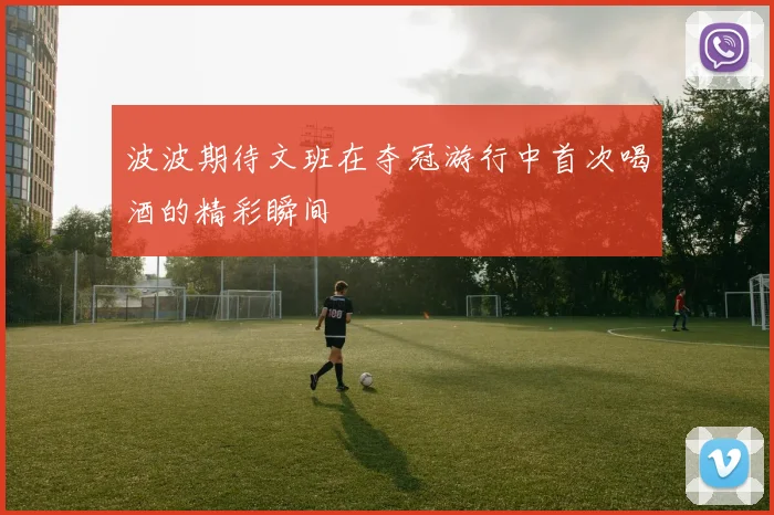 波波期待文班在夺冠游行中首次喝酒的精彩瞬间