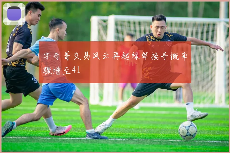 字母哥交易风云再起绿军接手概率骤增至41