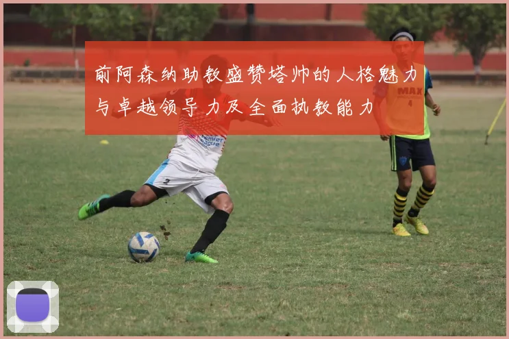 前阿森纳助教盛赞塔帅的人格魅力与卓越领导力及全面执教能力