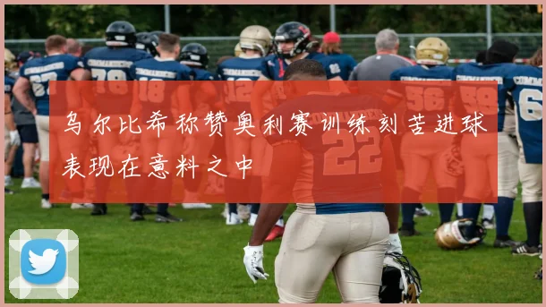 乌尔比希称赞奥利赛训练刻苦进球表现在意料之中